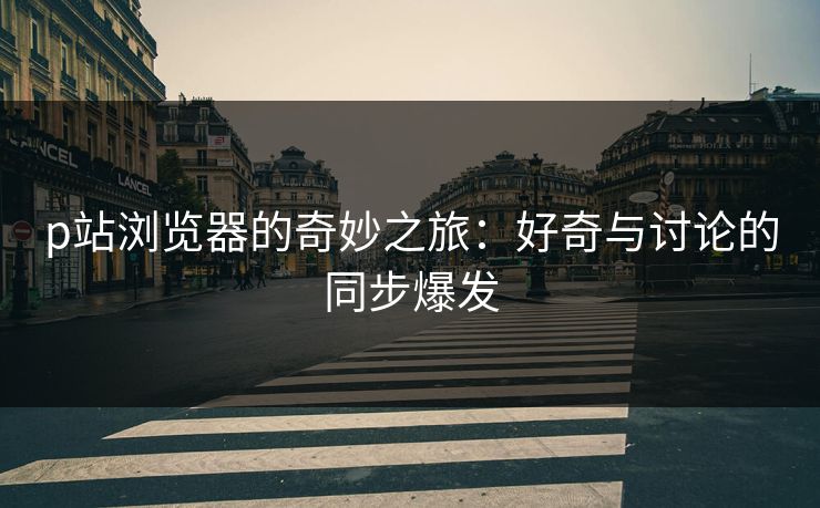 p站浏览器的奇妙之旅：好奇与讨论的同步爆发