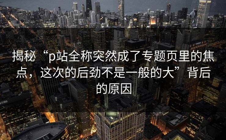 揭秘“p站全称突然成了专题页里的焦点，这次的后劲不是一般的大”背后的原因