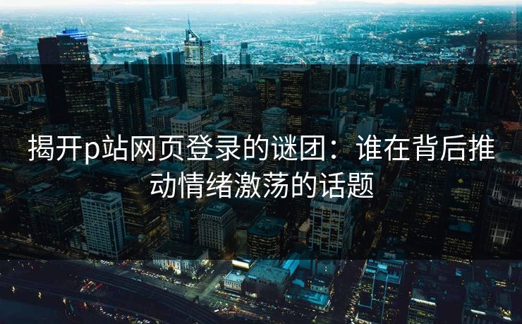 揭开p站网页登录的谜团：谁在背后推动情绪激荡的话题