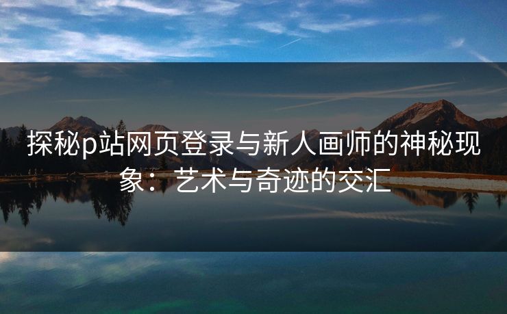 探秘p站网页登录与新人画师的神秘现象：艺术与奇迹的交汇