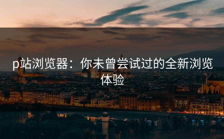 p站浏览器：你未曾尝试过的全新浏览体验