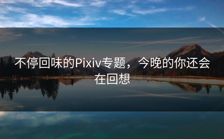 不停回味的Pixiv专题，今晚的你还会在回想