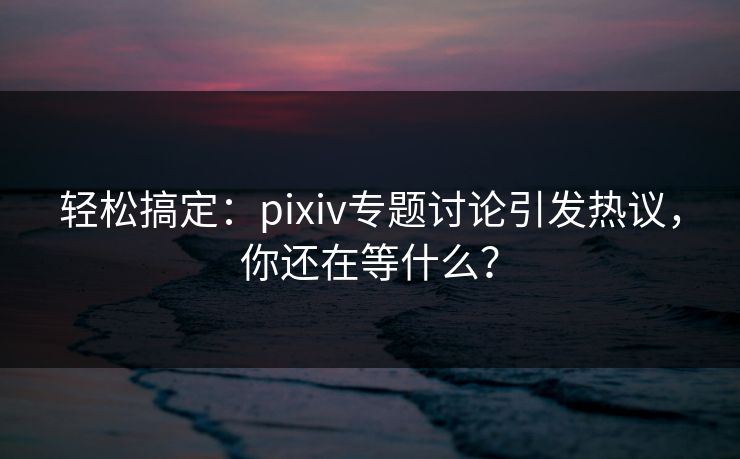 轻松搞定：pixiv专题讨论引发热议，你还在等什么？
