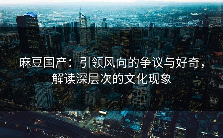 麻豆国产：引领风向的争议与好奇，解读深层次的文化现象