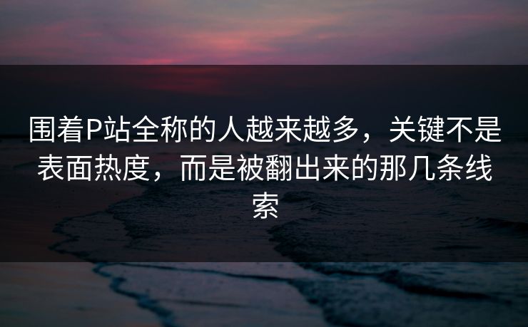 围着P站全称的人越来越多，关键不是表面热度，而是被翻出来的那几条线索