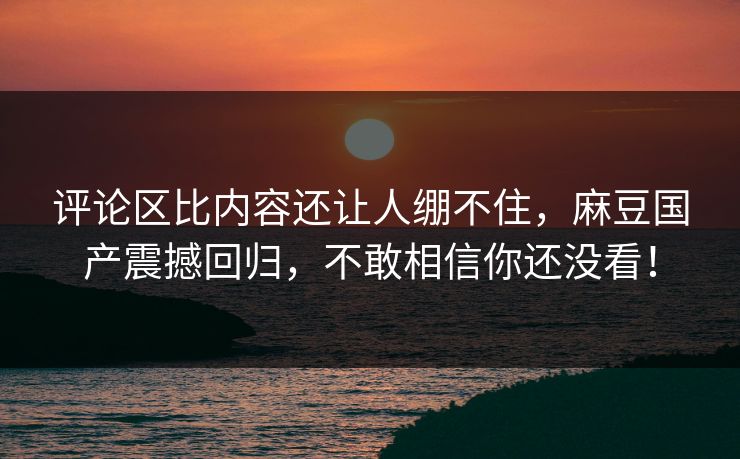 评论区比内容还让人绷不住，麻豆国产震撼回归，不敢相信你还没看！