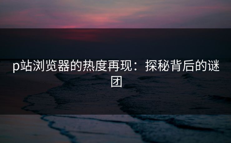 p站浏览器的热度再现：探秘背后的谜团