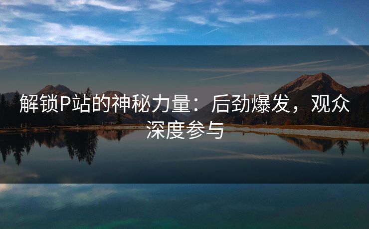 解锁P站的神秘力量：后劲爆发，观众深度参与