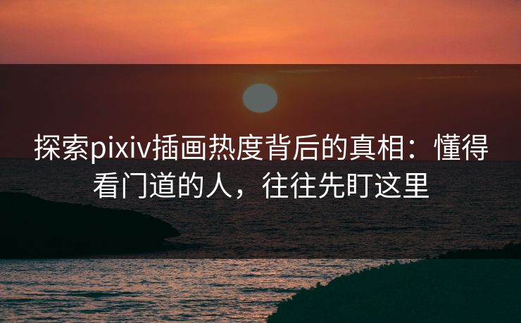 探索pixiv插画热度背后的真相：懂得看门道的人，往往先盯这里