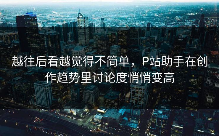 越往后看越觉得不简单，P站助手在创作趋势里讨论度悄悄变高