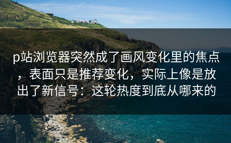 p站浏览器突然成了画风变化里的焦点，表面只是推荐变化，实际上像是放出了新信号：这轮热度到底从哪来的