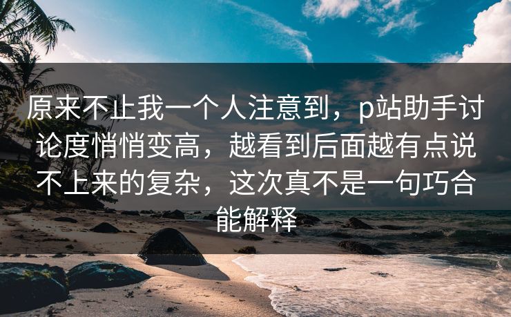 原来不止我一个人注意到，p站助手讨论度悄悄变高，越看到后面越有点说不上来的复杂，这次真不是一句巧合能解释