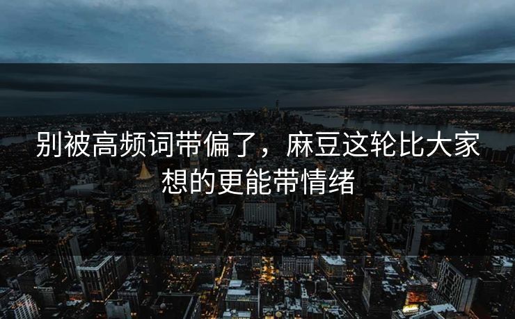 别被高频词带偏了，麻豆这轮比大家想的更能带情绪