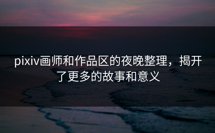 pixiv画师和作品区的夜晚整理，揭开了更多的故事和意义