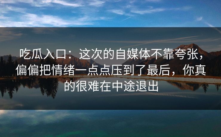 吃瓜入口：这次的自媒体不靠夸张，偏偏把情绪一点点压到了最后，你真的很难在中途退出