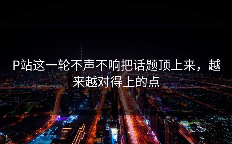 P站这一轮不声不响把话题顶上来，越来越对得上的点