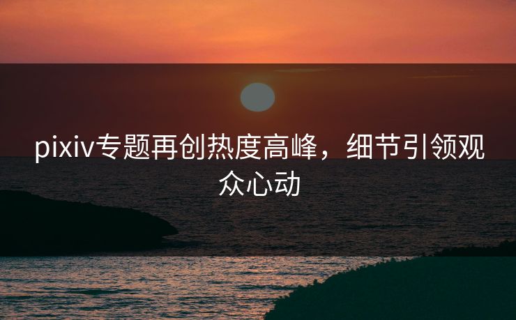 pixiv专题再创热度高峰，细节引领观众心动