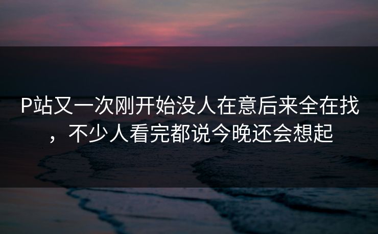 P站又一次刚开始没人在意后来全在找，不少人看完都说今晚还会想起