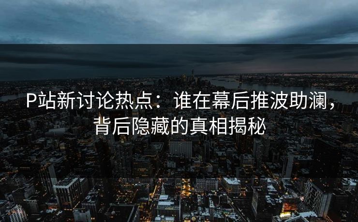 P站新讨论热点：谁在幕后推波助澜，背后隐藏的真相揭秘