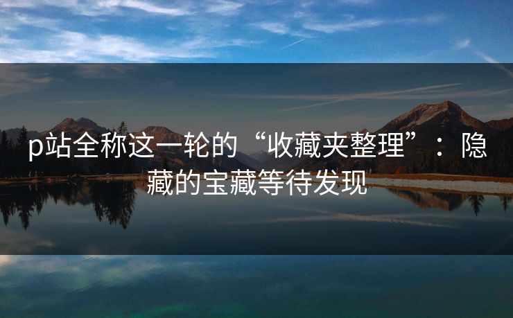 p站全称这一轮的“收藏夹整理”：隐藏的宝藏等待发现