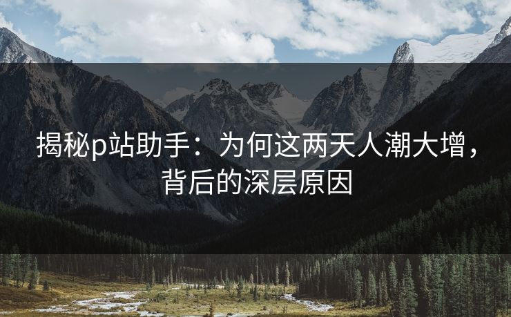 揭秘p站助手：为何这两天人潮大增，背后的深层原因