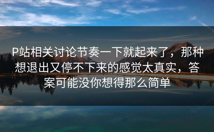 P站相关讨论节奏一下就起来了，那种想退出又停不下来的感觉太真实，答案可能没你想得那么简单