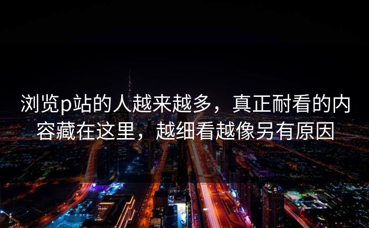 浏览p站的人越来越多，真正耐看的内容藏在这里，越细看越像另有原因