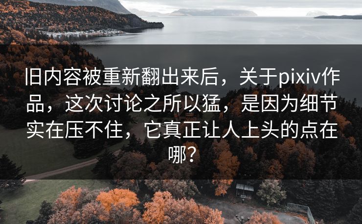旧内容被重新翻出来后，关于pixiv作品，这次讨论之所以猛，是因为细节实在压不住，它真正让人上头的点在哪？