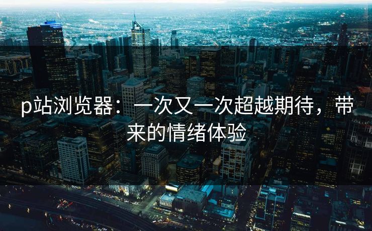 p站浏览器：一次又一次超越期待，带来的情绪体验