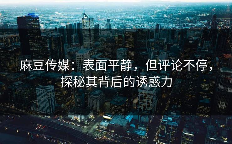 麻豆传媒：表面平静，但评论不停，探秘其背后的诱惑力