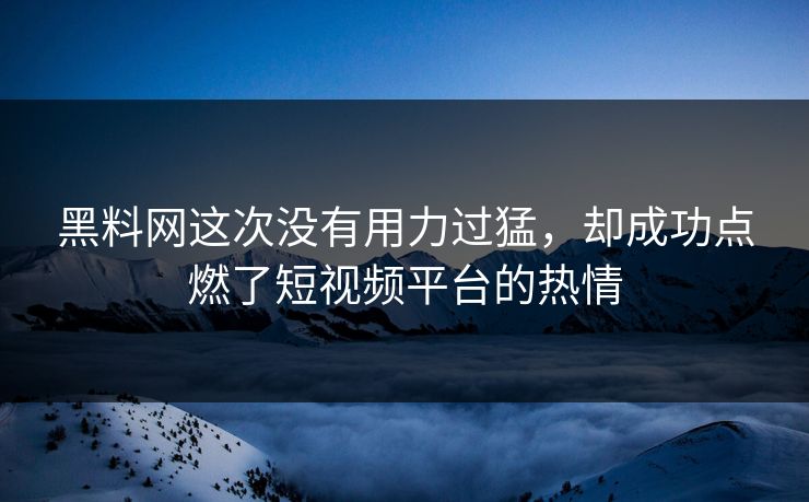 黑料网这次没有用力过猛，却成功点燃了短视频平台的热情
