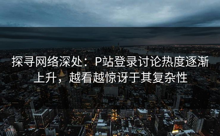 探寻网络深处：P站登录讨论热度逐渐上升，越看越惊讶于其复杂性