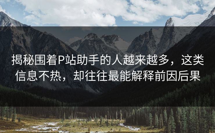 揭秘围着P站助手的人越来越多，这类信息不热，却往往最能解释前因后果