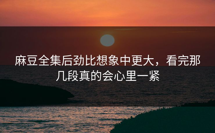麻豆全集后劲比想象中更大，看完那几段真的会心里一紧
