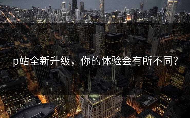p站全新升级,你的体验会有所不同? p站全新升级,你的体验会有所不同?