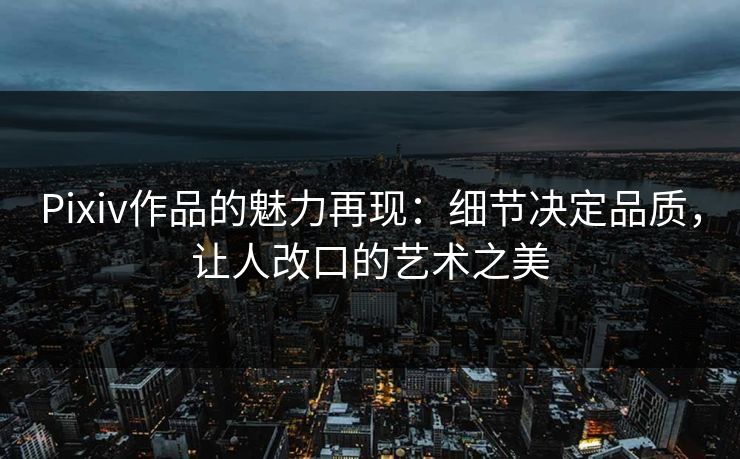 Pixiv作品的魅力再现：细节决定品质，让人改口的艺术之美