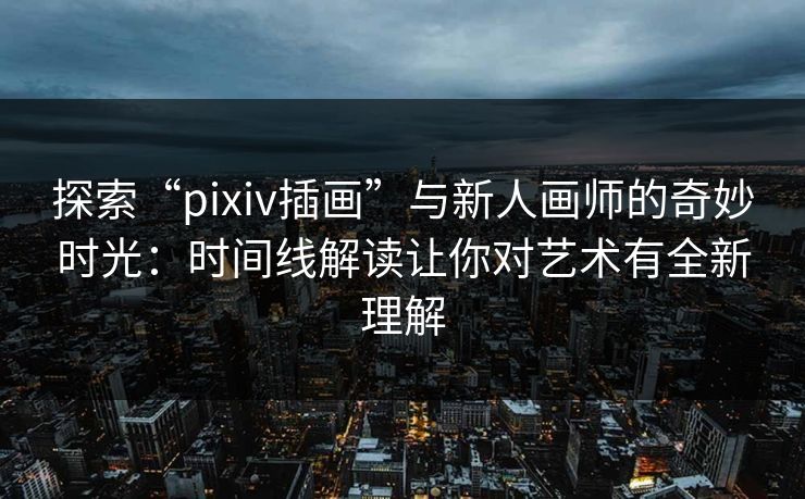探索“pixiv插画”与新人画师的奇妙时光：时间线解读让你对艺术有全新理解