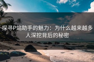 探寻P站助手的魅力：为什么越来越多人深挖背后的秘密