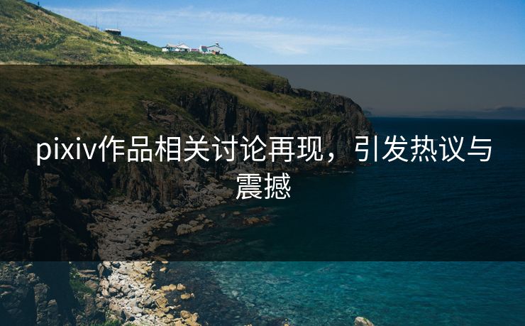 pixiv作品相关讨论再现,引发热议与震撼 pixiv作品相关讨论再现,引发热议与震撼