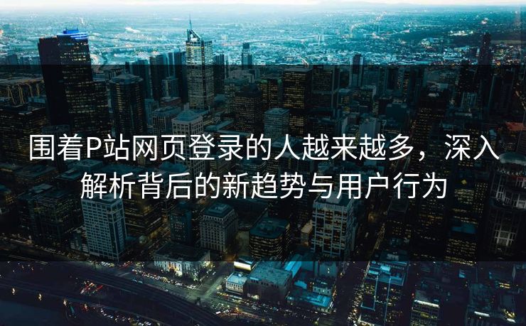 围着P站网页登录的人越来越多，深入解析背后的新趋势与用户行为