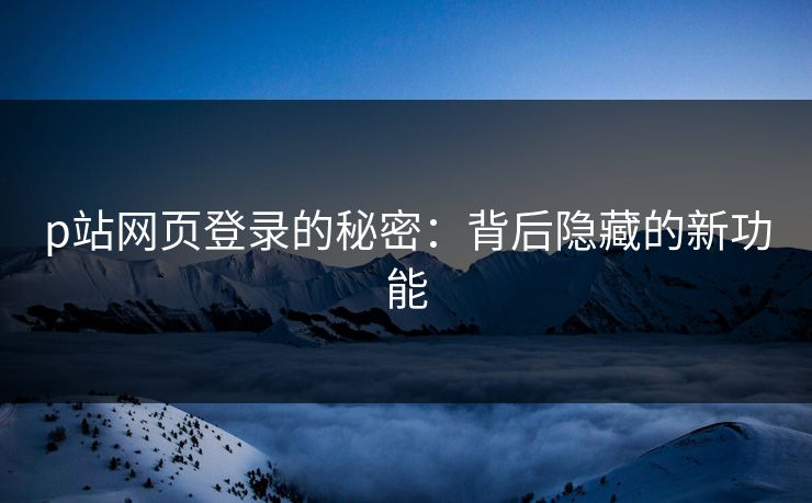 p站网页登录的秘密:背后隐藏的新功能 p站网页登录的秘密:背后隐藏的新功能