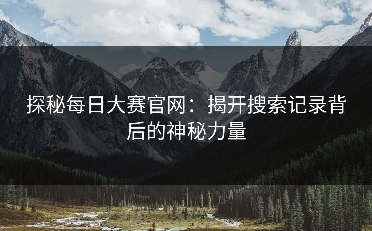 探秘每日大赛官网:揭开搜索记录背后的神秘力量 探秘每日大赛官网:揭开搜索记录背后的神秘力量